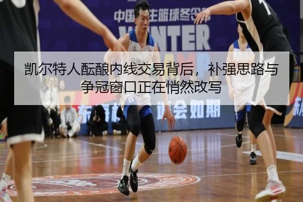 凯尔特人酝酿内线交易背后，补强思路与争冠窗口正在悄然改写